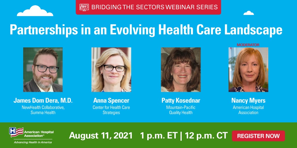 Partnerships in an Evolving Health Care Landscape webinar. Bridging the Sectors Webinar Series. August 11, 2021. 1 p.m. ET | 12 p.m. CT. Register Now. James Dom Dera, M.D., NewHealth Collaborative, Summa Health. Ann Spencer, Center for Health Care Strategies. Patty Kosednar, Mountain-Pacific Quality Health. Nancy Myers, American Hospital Association.
