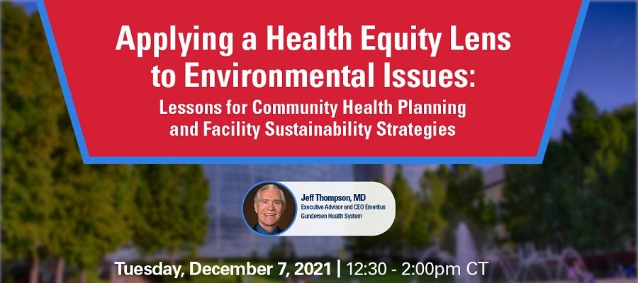 Applying a Health Equity Lens to Environmental Issues: Lessons for Community Health Planning and Facility Sustainability Strategies. Tuesday, December 7, 2021. 12:30 to 2:00 p.m. CT. Jeff Thompson, M.D., Executive Advisor and CEO Emeritus, Gunderson Health System.