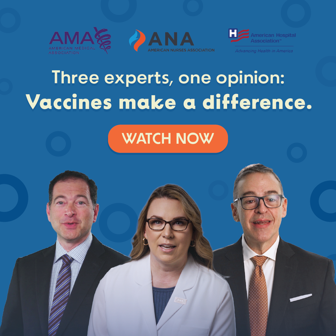 Right click to save this image of AHA, AMA and ANA leaders under text: Three experts, one opinion: Vaccines make a difference. Watch Now.