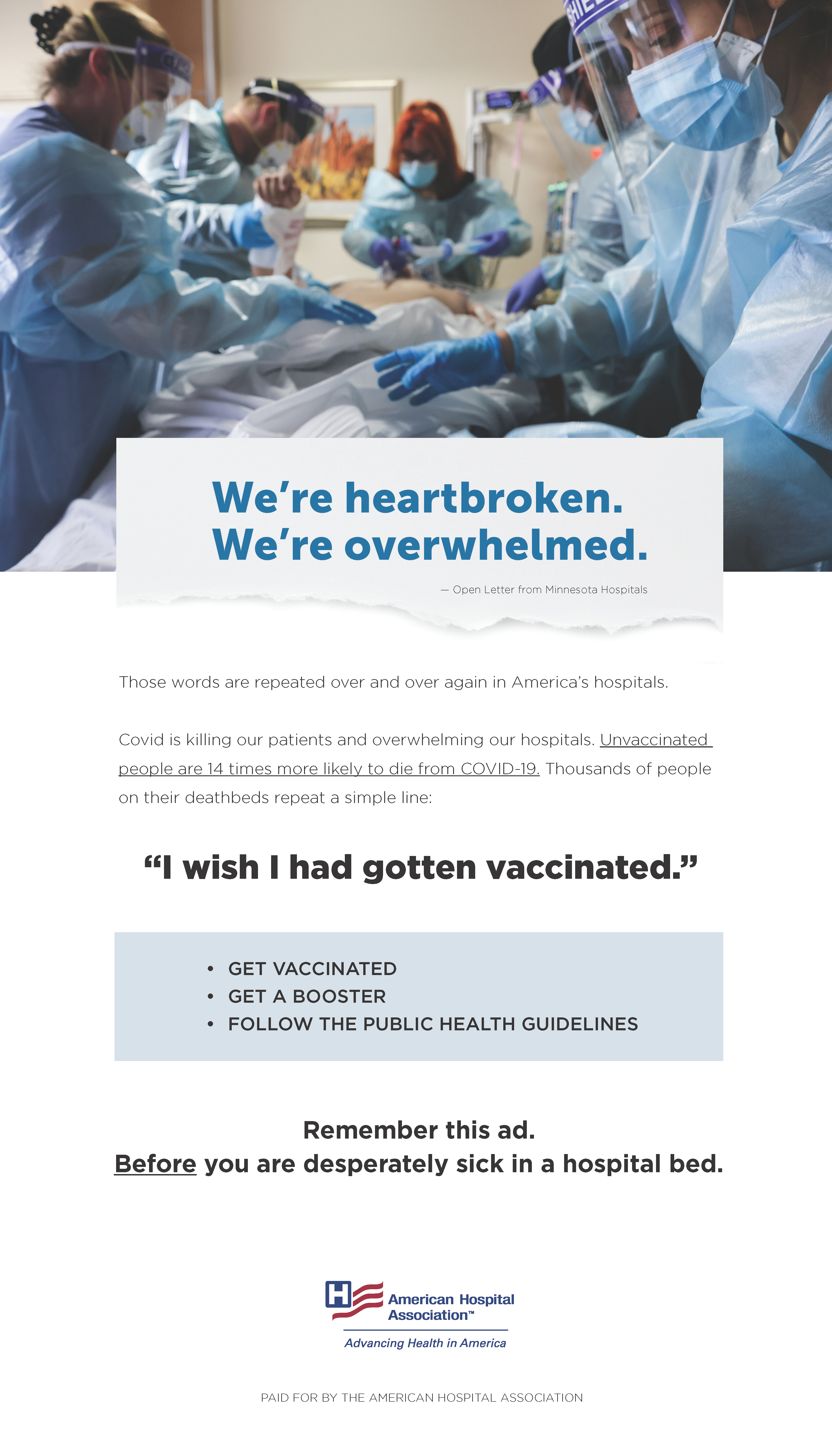 We're heartbroken. We're overwhelmed. — Open Letter from Minnesota Hospitals. Those words are repeated over and over again in America's hospitals. COVID is killing our patients and overwhelming our hospitals. Unvaccinated people are 14 times more likely to die from COVID-19. Thousands of people on their deathbeds repeat a simple line: "I wish I had gotten vaccinated." Get vaccinated. Get a booster. Follow the public health guidelines. Remember this ad. Before you are desperately sick in a hospital bed.