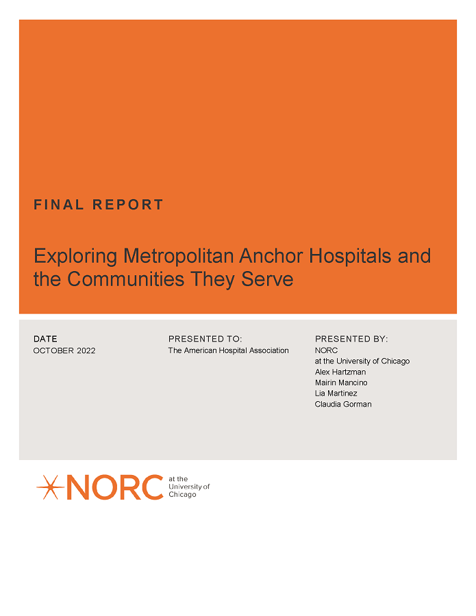 Exploring Metropolitan Anchor Hospitals and the Communities They Serve page 1. Final Report. Date: October 2022. Presented to: The American Hospital Association. Presented by: NORC at the University of Chicago; Alex Hartzman, Mairin Mancino, Lia Martinez, Claudia Gorman.
